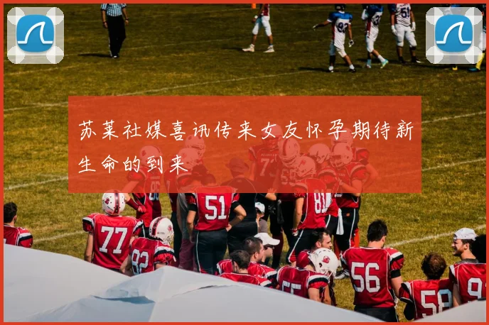 苏莱社媒喜讯传来女友怀孕期待新生命的到来