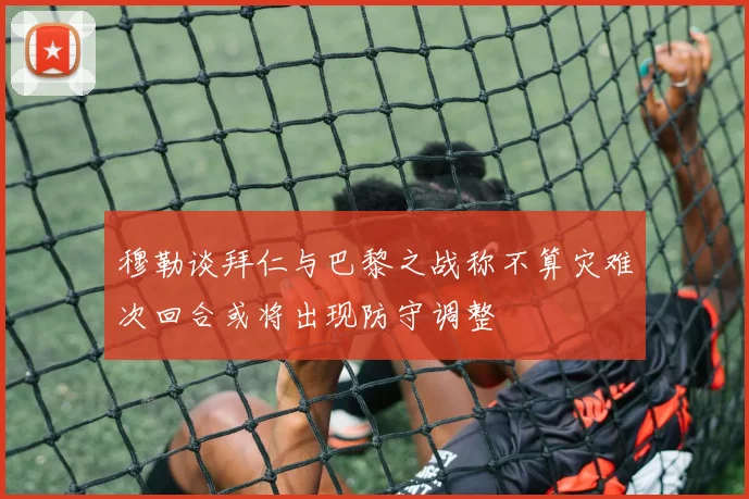 穆勒谈拜仁与巴黎之战称不算灾难次回合或将出现防守调整