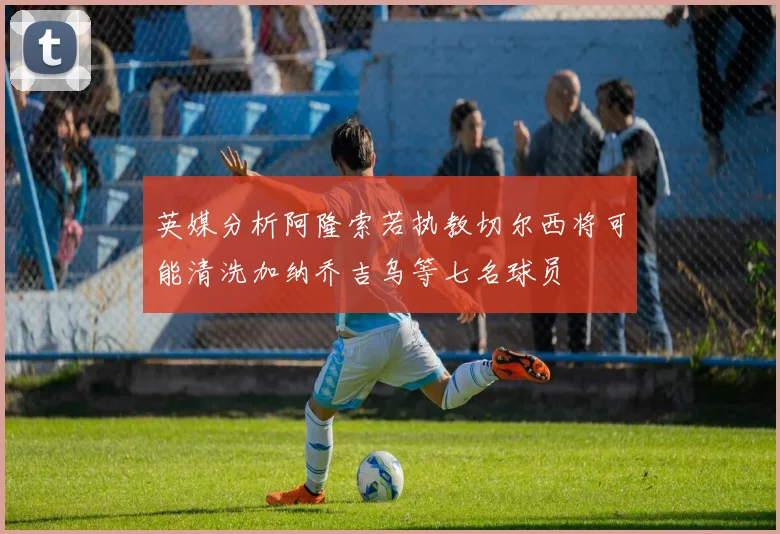 英媒分析阿隆索若执教切尔西将可能清洗加纳乔吉乌等七名球员
