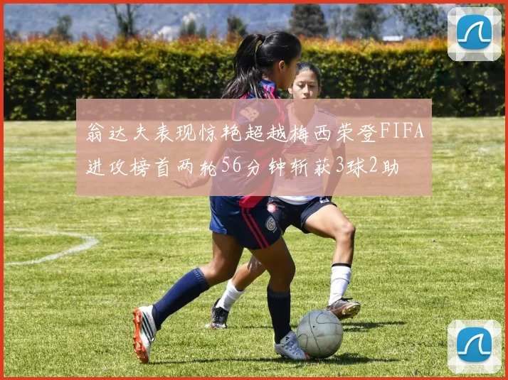 翁达夫表现惊艳超越梅西荣登FIFA进攻榜首两轮56分钟斩获3球2助