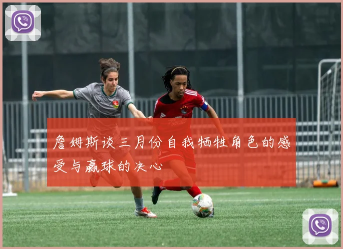 詹姆斯谈三月份自我牺牲角色的感受与赢球的决心